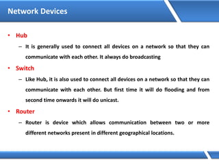 Network Devices
• Hub
– It is generally used to connect all devices on a network so that they can
communicate with each other. It always do broadcasting
• Switch
– Like Hub, it is also used to connect all devices on a network so that they can
communicate with each other. But first time it will do flooding and from
second time onwards it will do unicast.
• Router
– Router is device which allows communication between two or more
different networks present in different geographical locations.
 