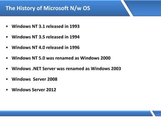The History of Microsoft N/w OS
• Windows NT 3.1 released in 1993
• Windows NT 3.5 released in 1994
• Windows NT 4.0 released in 1996
• Windows NT 5.0 was renamed as Windows 2000
• Windows .NET Server was renamed as Windows 2003
• Windows Server 2008
• Windows Server 2012
 