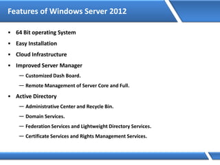 Features of Windows Server 2012
• 64 Bit operating System
• Easy Installation
• Cloud Infrastructure
• Improved Server Manager
— Customized Dash Board.
— Remote Management of Server Core and Full.
• Active Directory
— Administrative Center and Recycle Bin.
— Domain Services.
— Federation Services and Lightweight Directory Services.
— Certificate Services and Rights Management Services.
 
