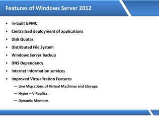 Features of Windows Server 2012
• In-built GPMC
• Centralized deployment of applications
• Disk Quotas
• Distributed File System
• Windows Server Backup
• DNS Dependency
• Internet Information services
• Improved Virtualization Features
— Live Migrations of Virtual Machines and Storage.
— Hyper – V Replica.
— Dynamic Memory.
 