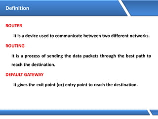 ROUTER
It is a device used to communicate between two different networks.
ROUTING
It is a process of sending the data packets through the best path to
reach the destination.
DEFAULT GATEWAY
It gives the exit point (or) entry point to reach the destination.
Definition
 