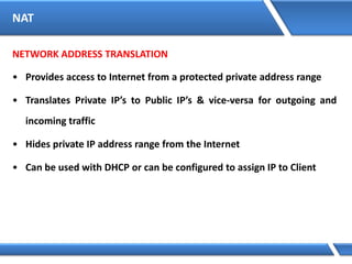 NAT
NETWORK ADDRESS TRANSLATION
• Provides access to Internet from a protected private address range
• Translates Private IP’s to Public IP’s & vice-versa for outgoing and
incoming traffic
• Hides private IP address range from the Internet
• Can be used with DHCP or can be configured to assign IP to Client
 