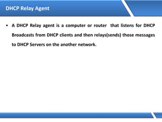 DHCP Relay Agent
• A DHCP Relay agent is a computer or router that listens for DHCP
Broadcasts from DHCP clients and then relays(sends) those messages
to DHCP Servers on the another network.
 