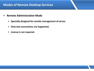 Modes of Remote Desktop Services
• Remote Administration Mode
• Specially designed for remote management of server.
• Only two connections are Supported.
• License is not required.
 