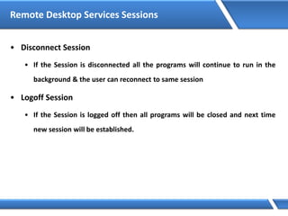 Remote Desktop Services Sessions
• Disconnect Session
• If the Session is disconnected all the programs will continue to run in the
background & the user can reconnect to same session
• Logoff Session
• If the Session is logged off then all programs will be closed and next time
new session will be established.
 
