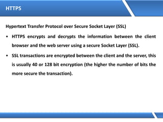 HTTPS
Hypertext Transfer Protocol over Secure Socket Layer (SSL)
• HTTPS encrypts and decrypts the information between the client
browser and the web server using a secure Socket Layer (SSL).
• SSL transactions are encrypted between the client and the server, this
is usually 40 or 128 bit encryption (the higher the number of bits the
more secure the transaction).
 