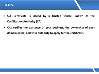 HTTPS
• SSL Certificate is issued by a trusted source, known as the
Certification Authority (CA).
• CAs verifies the existence of your business, the ownership of your
domain name, and your authority to apply for the certificate.
 