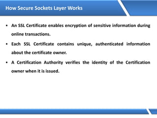 How Secure Sockets Layer Works
• An SSL Certificate enables encryption of sensitive information during
online transactions.
• Each SSL Certificate contains unique, authenticated information
about the certificate owner.
• A Certification Authority verifies the identity of the Certification
owner when it is issued.
 