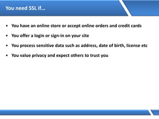 You need SSL if…
• You have an online store or accept online orders and credit cards
• You offer a login or sign-in on your site
• You process sensitive data such as address, date of birth, license etc
• You value privacy and expect others to trust you
 