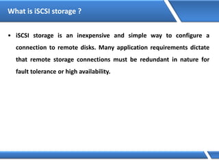 What is iSCSI storage ?
• iSCSI storage is an inexpensive and simple way to configure a
connection to remote disks. Many application requirements dictate
that remote storage connections must be redundant in nature for
fault tolerance or high availability.
 
