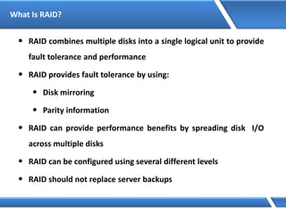 What Is RAID?
• RAID combines multiple disks into a single logical unit to provide
fault tolerance and performance
• RAID provides fault tolerance by using:
• Disk mirroring
• Parity information
• RAID can provide performance benefits by spreading disk I/O
across multiple disks
• RAID can be configured using several different levels
• RAID should not replace server backups
 