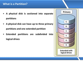 What is a Partition?
• A physical disk is sectioned into separate
partitions
• A physical disk can have up to three primary
partitions and one extended partition
• Extended partitions are subdivided into
logical drives
Extended with
logical drives
C:
D:
E:
F:
G:
H:
Primary
 