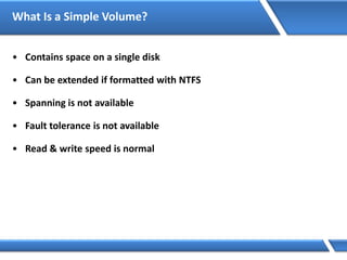 What Is a Simple Volume?
• Contains space on a single disk
• Can be extended if formatted with NTFS
• Spanning is not available
• Fault tolerance is not available
• Read & write speed is normal
 