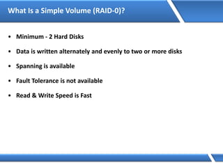 What Is a Simple Volume (RAID-0)?
• Minimum - 2 Hard Disks
• Data is written alternately and evenly to two or more disks
• Spanning is available
• Fault Tolerance is not available
• Read & Write Speed is Fast
 