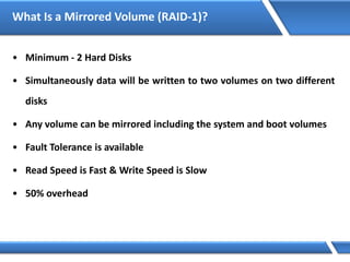 What Is a Mirrored Volume (RAID-1)?
• Minimum - 2 Hard Disks
• Simultaneously data will be written to two volumes on two different
disks
• Any volume can be mirrored including the system and boot volumes
• Fault Tolerance is available
• Read Speed is Fast & Write Speed is Slow
• 50% overhead
 