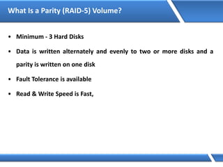 What Is a Parity (RAID-5) Volume?
• Minimum - 3 Hard Disks
• Data is written alternately and evenly to two or more disks and a
parity is written on one disk
• Fault Tolerance is available
• Read & Write Speed is Fast,
 