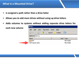What Is a Mounted Drive?
• Is assigned a path rather than a drive letter
• Allows you to add more drives without using up drive letters
• Adds volumes to systems without adding separate drive letters for
each new volume
 