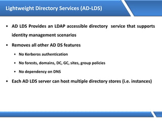 Lightweight Directory Services (AD-LDS)
• AD LDS Provides an LDAP accessible directory service that supports
identity management scenarios
• Removes all other AD DS features
• No Kerberos authentication
• No forests, domains, DC, GC, sites, group policies
• No dependency on DNS
• Each AD LDS server can host multiple directory stores (i.e. instances)
 