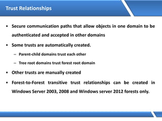 Trust Relationships
• Secure communication paths that allow objects in one domain to be
authenticated and accepted in other domains
• Some trusts are automatically created.
– Parent-child domains trust each other
– Tree root domains trust forest root domain
• Other trusts are manually created
• Forest-to-Forest transitive trust relationships can be created in
Windows Server 2003, 2008 and Windows server 2012 forests only.
 