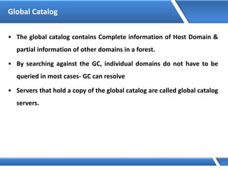 Global Catalog
• The global catalog contains Complete information of Host Domain &
partial information of other domains in a forest.
• By searching against the GC, individual domains do not have to be
queried in most cases- GC can resolve
• Servers that hold a copy of the global catalog are called global catalog
servers.
 