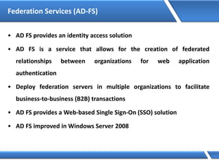 Federation Services (AD-FS)
• AD FS provides an identity access solution
• AD FS is a service that allows for the creation of federated
relationships between organizations for web application
authentication
• Deploy federation servers in multiple organizations to facilitate
business-to-business (B2B) transactions
• AD FS provides a Web-based Single Sign-On (SSO) solution
• AD FS improved in Windows Server 2008
 