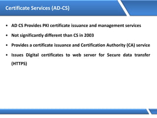 Certificate Services (AD-CS)
• AD CS Provides PKI certificate issuance and management services
• Not significantly different than CS in 2003
• Provides a certificate issuance and Certification Authority (CA) service
• Issues Digital certificates to web server for Secure data transfer
(HTTPS)
 