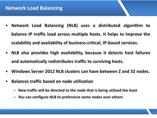 Network Load Balancing
• Network Load Balancing (NLB) uses a distributed algorithm to
balance IP traffic load across multiple hosts. It helps to improve the
scalability and availability of business-critical, IP-based services.
• NLB also provides high availability, because it detects host failures
and automatically redistributes traffic to surviving hosts.
• Windows Server 2012 NLB clusters can have between 2 and 32 nodes.
• Balances traffic based on node utilization
– New traffic will be directed to the node that is being utilized the least
– You can configure NLB to preference some nodes over others
 