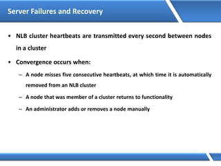 Server Failures and Recovery
• NLB cluster heartbeats are transmitted every second between nodes
in a cluster
• Convergence occurs when:
– A node misses five consecutive heartbeats, at which time it is automatically
removed from an NLB cluster
– A node that was member of a cluster returns to functionality
– An administrator adds or removes a node manually
 