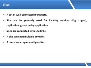 Sites
• A set of well-connected IP subnets.
• Site can be generally used for locating services (E.g. Logon),
replication, group policy application.
• Sites are connected with site links.
• A site can span multiple domains.
• A domain can span multiple sites.
 