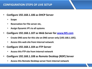 CONFIGURATION STEPS OF LIVE SETUP
• Configure 192.168.1.106 as DHCP Server
• Scope
• Reservation for File server etc,
• Assign Dynamic IP’s to all systems
• Configure 192.168.1.107 as Web Server for www.MS.com
• Create DNS zone for this site on DNS server only {192.168.1.105}.
• Access this web site from Internal network
• Configure 192.168.1.104 as FTP Server
• Access this FTP site from Internal network
• Configure 192.168.1.108 as Remote Desktop {RDP} Server
• Access this Remote Desktop server from Internal network
 