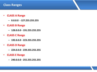Class Ranges
• CLASS A Range
– 0.0.0.0 - 127.255.255.255
• CLASS B Range
– 128.0.0.0 - 191.255.255.255
• CLASS C Range
– 192.0.0.0 - 223.255.255.255
• CLASS D Range
– 224.0.0.0 - 239.255.255.255
• CLASS E Range
– 240.0.0.0 - 255.255.255.255
 