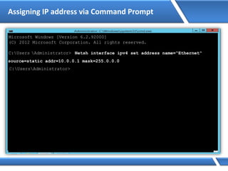Assigning IP address via Command Prompt
Microsoft Windows [Version 6.2.92000]
(C) 2012 Microsoft Corporation. All rights reserved.
C:Users Administrator> Netsh interface ipv4 set address name=“Ethernet"
source=static addr=10.0.0.1 mask=255.0.0.0
C:UsersAdministrator>
 