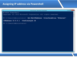 Assigning IP address via Powershell
Windows PowerShell
Copyright (C) 2012 Microsoft Corporation. All rights reserved.
PS C:UsersAdministrator> Set-NetIPAddress –InterfaceAlias “Ethernet"
-IPAddress 10.0.0.1 -PrefixLength 24
PS C:UsersAdministrator>
 