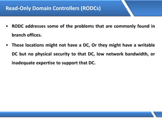 Read-Only Domain Controllers (RODCs)
• RODC addresses some of the problems that are commonly found in
branch offices.
• These locations might not have a DC, Or they might have a writable
DC but no physical security to that DC, low network bandwidth, or
inadequate expertise to support that DC.
 