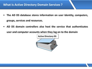 What Is Active Directory Domain Services ?
• The AD DS database stores information on user identity, computers,
groups, services and resources.
• AD DS domain controllers also host the service that authenticates
user and computer accounts when they log on to the domain
Active Directory DS
 