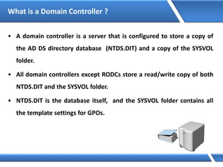 What is a Domain Controller ?
• A domain controller is a server that is configured to store a copy of
the AD DS directory database (NTDS.DIT) and a copy of the SYSVOL
folder.
• All domain controllers except RODCs store a read/write copy of both
NTDS.DIT and the SYSVOL folder.
• NTDS.DIT is the database itself, and the SYSVOL folder contains all
the template settings for GPOs.
 