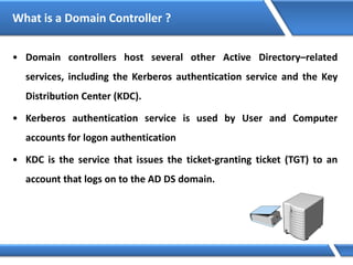 What is a Domain Controller ?
• Domain controllers host several other Active Directory–related
services, including the Kerberos authentication service and the Key
Distribution Center (KDC).
• Kerberos authentication service is used by User and Computer
accounts for logon authentication
• KDC is the service that issues the ticket-granting ticket (TGT) to an
account that logs on to the AD DS domain.
 