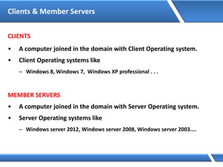 Clients & Member Servers
CLIENTS
• A computer joined in the domain with Client Operating system.
• Client Operating systems like
– Windows 8, Windows 7, Windows XP professional . . .
MEMBER SERVERS
• A computer joined in the domain with Server Operating system.
• Server Operating systems like
– Windows server 2012, Windows server 2008, Windows server 2003....
 