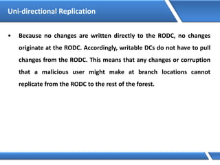 • Because no changes are written directly to the RODC, no changes
originate at the RODC. Accordingly, writable DCs do not have to pull
changes from the RODC. This means that any changes or corruption
that a malicious user might make at branch locations cannot
replicate from the RODC to the rest of the forest.
Uni-directional Replication
 