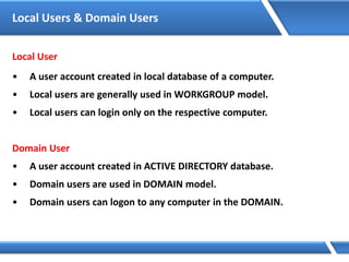 Local Users & Domain Users
Local User
• A user account created in local database of a computer.
• Local users are generally used in WORKGROUP model.
• Local users can login only on the respective computer.
Domain User
• A user account created in ACTIVE DIRECTORY database.
• Domain users are used in DOMAIN model.
• Domain users can logon to any computer in the DOMAIN.
 