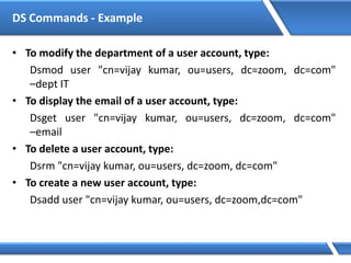 DS Commands - Example
• To modify the department of a user account, type:
Dsmod user "cn=vijay kumar, ou=users, dc=zoom, dc=com"
–dept IT
• To display the email of a user account, type:
Dsget user "cn=vijay kumar, ou=users, dc=zoom, dc=com"
–email
• To delete a user account, type:
Dsrm "cn=vijay kumar, ou=users, dc=zoom, dc=com"
• To create a new user account, type:
Dsadd user "cn=vijay kumar, ou=users, dc=zoom,dc=com"
 