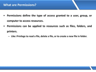 What are Permissions?
• Permissions define the type of access granted to a user, group, or
computer to access resources.
• Permissions can be applied to resources such as files, folders, and
printers.
– Like: Privilege to read a file, delete a file, or to create a new file in folder.
 