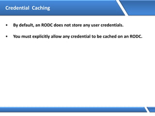 • By default, an RODC does not store any user credentials.
• You must explicitly allow any credential to be cached on an RODC.
Credential Caching
 
