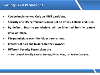 Security Level Permissions
• Can be Implemented Only on NTFS partitions.
• Security or NTFS Permissions can be set on Drives, Folders and Files.
• By default, Security permissions will be inherited from its parent
drive or folder.
• File permissions override folder permissions.
• Creators of files and folders are their owners.
• Different Security Permissions are
– Full Control, Modify, Read & Execute, Write, Read, List Folder Contents.
 