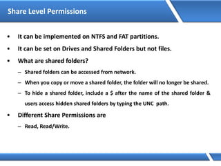 Share Level Permissions
• It can be implemented on NTFS and FAT partitions.
• It can be set on Drives and Shared Folders but not files.
• What are shared folders?
– Shared folders can be accessed from network.
– When you copy or move a shared folder, the folder will no longer be shared.
– To hide a shared folder, include a $ after the name of the shared folder &
users access hidden shared folders by typing the UNC path.
• Different Share Permissions are
– Read, Read/Write.
 