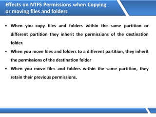 Effects on NTFS Permissions when Copying
or moving files and folders
• When you copy files and folders within the same partition or
different partition they inherit the permissions of the destination
folder.
• When you move files and folders to a different partition, they inherit
the permissions of the destination folder
• When you move files and folders within the same partition, they
retain their previous permissions.
 