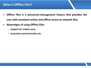 What Is Offline Files?
• Offline Files is a document-management feature that provides the
user with consistent online and offline access to network files.
• Advantages of using Offline Files:
– Support for mobile users,
– Automatic synchronization etc.
 