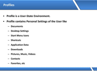 Profiles
• Profile is a User-State Environment.
• Profile contains Personal Settings of the User like
– Documents
– Desktop Settings
– Start Menu Icons
– Shortcuts
– Application Data
– Downloads
– Pictures, Music, Videos
– Contacts
– Favorites, etc
 
