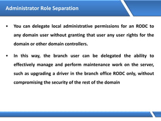 • You can delegate local administrative permissions for an RODC to
any domain user without granting that user any user rights for the
domain or other domain controllers.
• In this way, the branch user can be delegated the ability to
effectively manage and perform maintenance work on the server,
such as upgrading a driver in the branch office RODC only, without
compromising the security of the rest of the domain
Administrator Role Separation
 