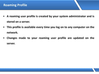 Roaming Profile
• A roaming user profile is created by your system administrator and is
stored on a server.
• This profile is available every time you log on to any computer on the
network.
• Changes made to your roaming user profile are updated on the
server.
 